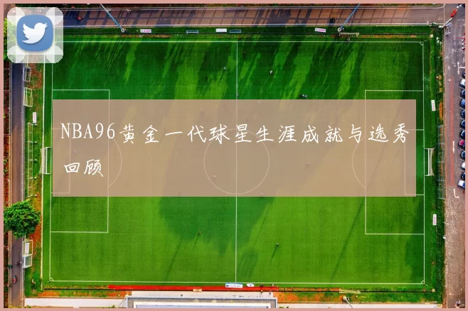 NBA96黄金一代球星生涯成就与选秀回顾