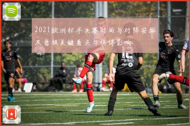 2021欧洲杯半决赛时间与对阵安排及晋级关键看点与伤停影响