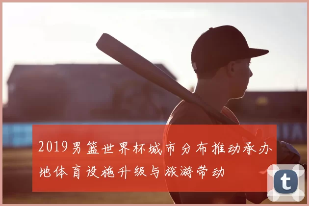 2019男篮世界杯城市分布推动承办地体育设施升级与旅游带动