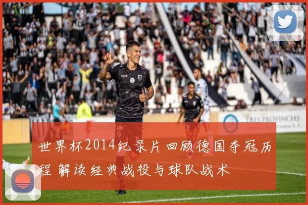 世界杯2014纪录片回顾德国夺冠历程 解读经典战役与球队战术