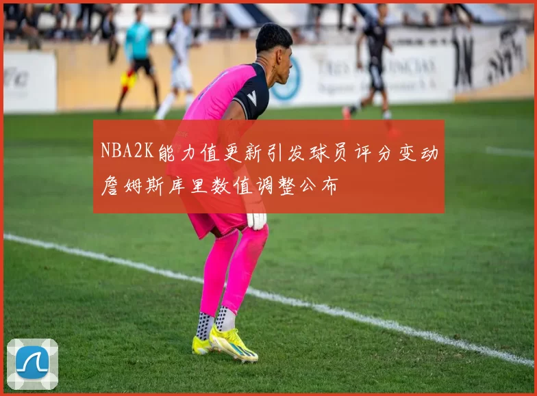 NBA2K能力值更新引发球员评分变动詹姆斯库里数值调整公布