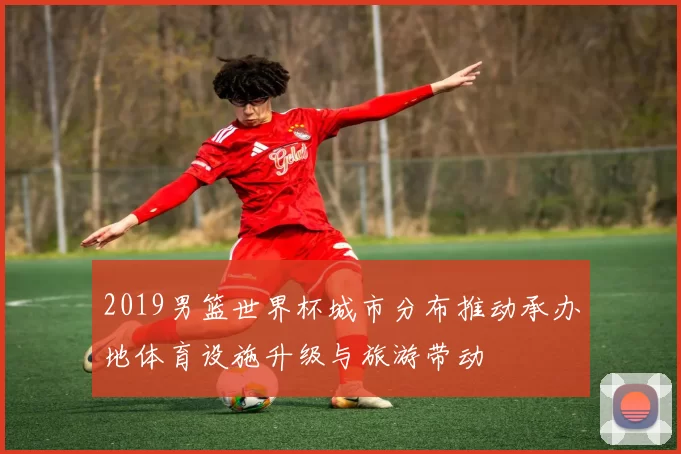 2019男篮世界杯城市分布推动承办地体育设施升级与旅游带动