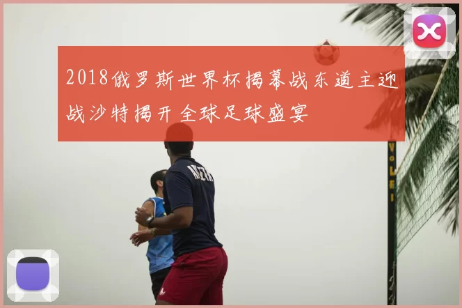 2018俄罗斯世界杯揭幕战东道主迎战沙特揭开全球足球盛宴