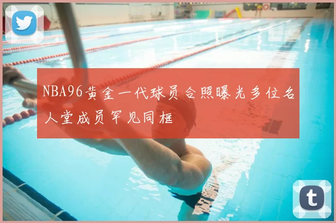 NBA96黄金一代球员合照曝光多位名人堂成员罕见同框