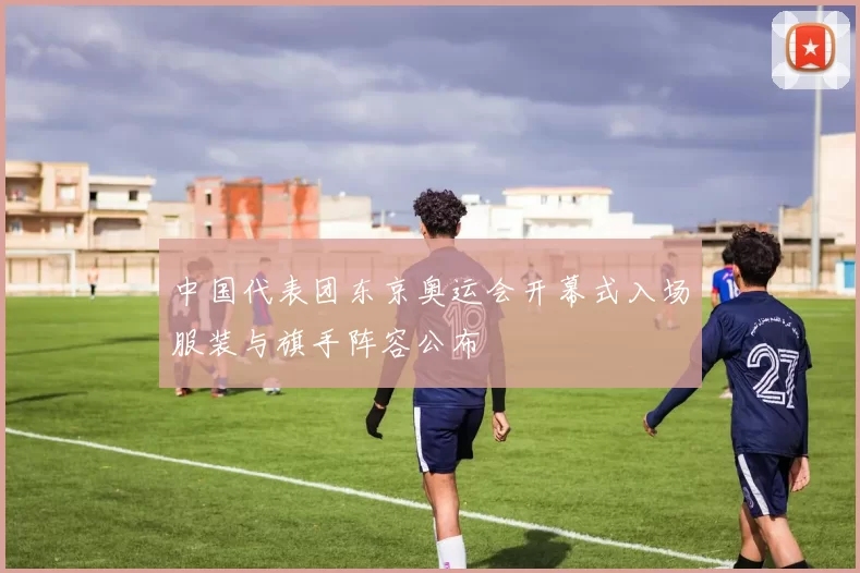 中国代表团东京奥运会开幕式入场服装与旗手阵容公布