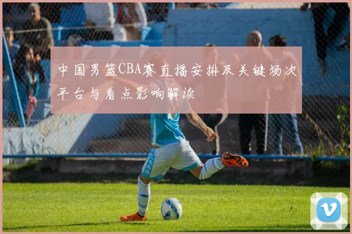 中国男篮CBA赛直播安排及关键场次平台与看点影响解读
