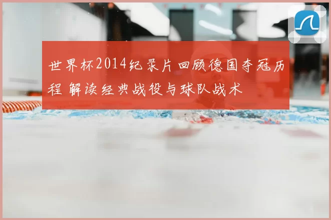 世界杯2014纪录片回顾德国夺冠历程 解读经典战役与球队战术