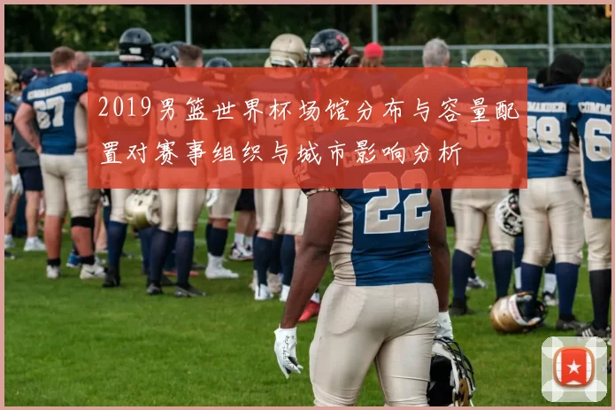 2019男篮世界杯场馆分布与容量配置对赛事组织与城市影响分析