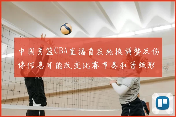 中国男篮CBA直播首发轮换调整及伤停信息可能改变比赛节奏和晋级形势