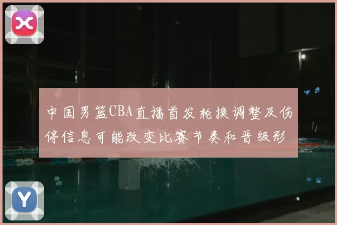 中国男篮CBA直播首发轮换调整及伤停信息可能改变比赛节奏和晋级形势